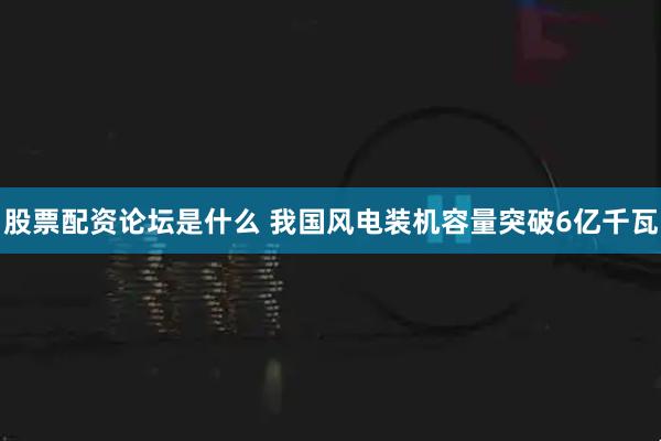 股票配资论坛是什么 我国风电装机容量突破6亿千瓦