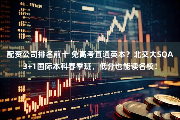 配资公司排名前十 免高考直通英本？北交大SQA3+1国际本科春季班，低分也能读名校！