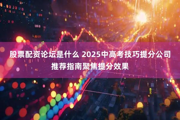 股票配资论坛是什么 2025中高考技巧提分公司推荐指南聚焦提分效果