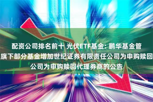 配资公司排名前十 光伏ETF基金: 鹏华基金管理有限公司关于旗下部分基金增加世纪证券有限责任公司为申购赎回代理券商的公告