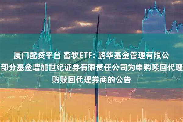 厦门配资平台 畜牧ETF: 鹏华基金管理有限公司关于旗下部分基金增加世纪证券有限责任公司为申购赎回代理券商的公告