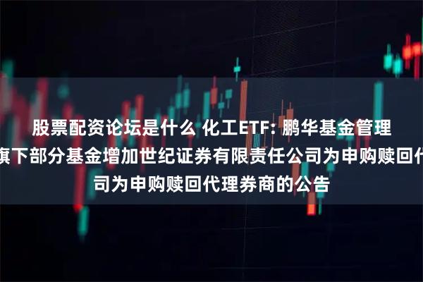 股票配资论坛是什么 化工ETF: 鹏华基金管理有限公司关于旗下部分基金增加世纪证券有限责任公司为申购赎回代理券商的公告