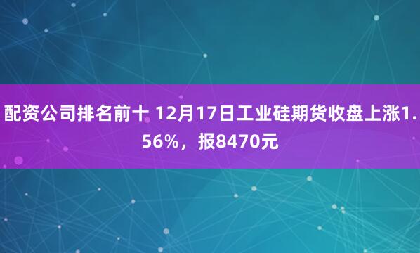 配资公司排名前十 12月17日工业硅期货收盘上涨1.56%，报8470元