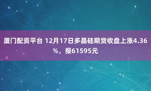 厦门配资平台 12月17日多晶硅期货收盘上涨4.36%，报61595元