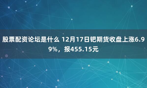 股票配资论坛是什么 12月17日钯期货收盘上涨6.99%，报455.15元