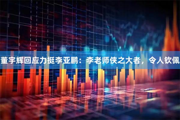 董宇辉回应力挺李亚鹏：李老师侠之大者，令人钦佩