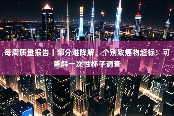 每周质量报告丨部分难降解、个别致癌物超标！可降解一次性杯子调查
