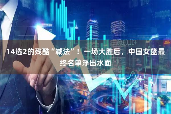 14选2的残酷“减法”！一场大胜后，中国女篮最终名单浮出水面